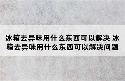 冰箱去异味用什么东西可以解决 冰箱去异味用什么东西可以解决问题